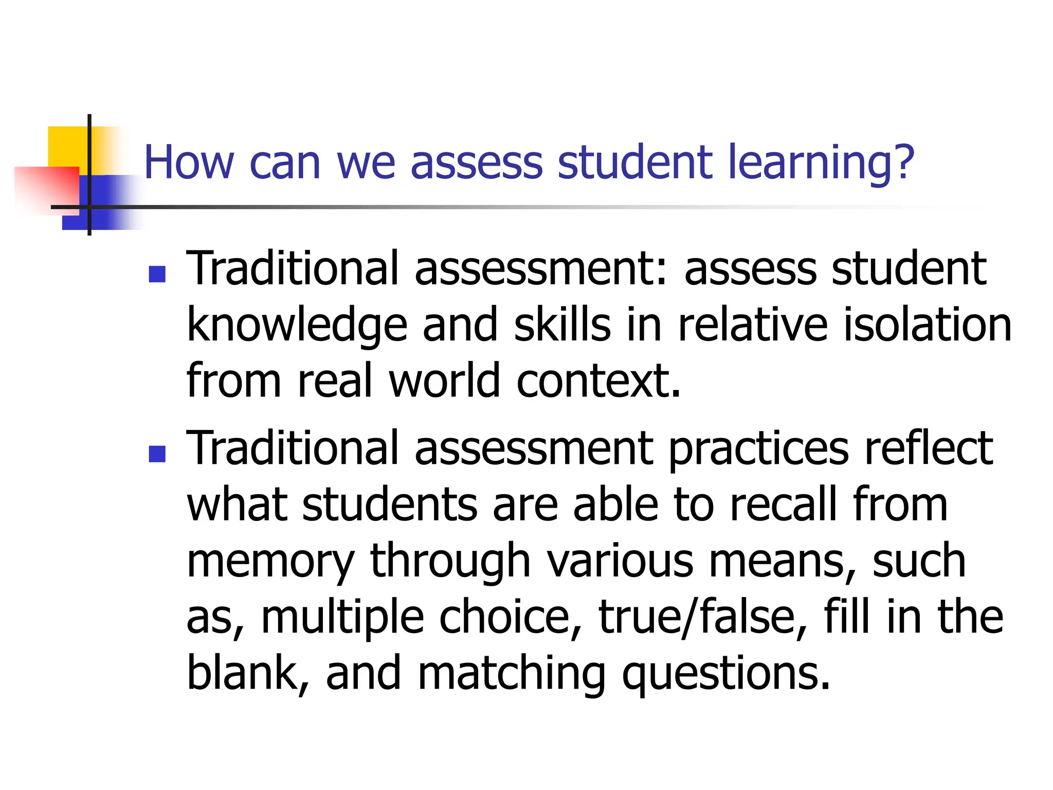 How can we assess student learning?
 Traditional assessment: assess student
knowledge and skills in relative isolation
from real world context.
 Traditional assessment practices reflect
what students are able to recall from
memory through various means, such
as, multiple choice, true/false, fill in the
blank, and matching questions.
 