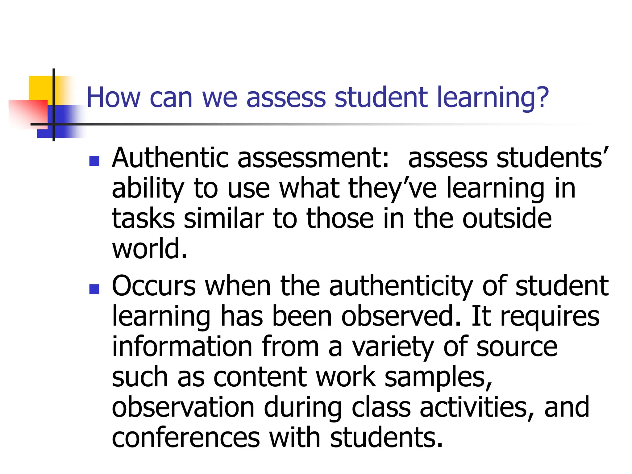How can we assess student learning?
 Authentic assessment: assess students’
ability to use what they’ve learning in
tasks similar to those in the outside
world.
 Occurs when the authenticity of student
learning has been observed. It requires
information from a variety of source
such as content work samples,
observation during class activities, and
conferences with students.
 