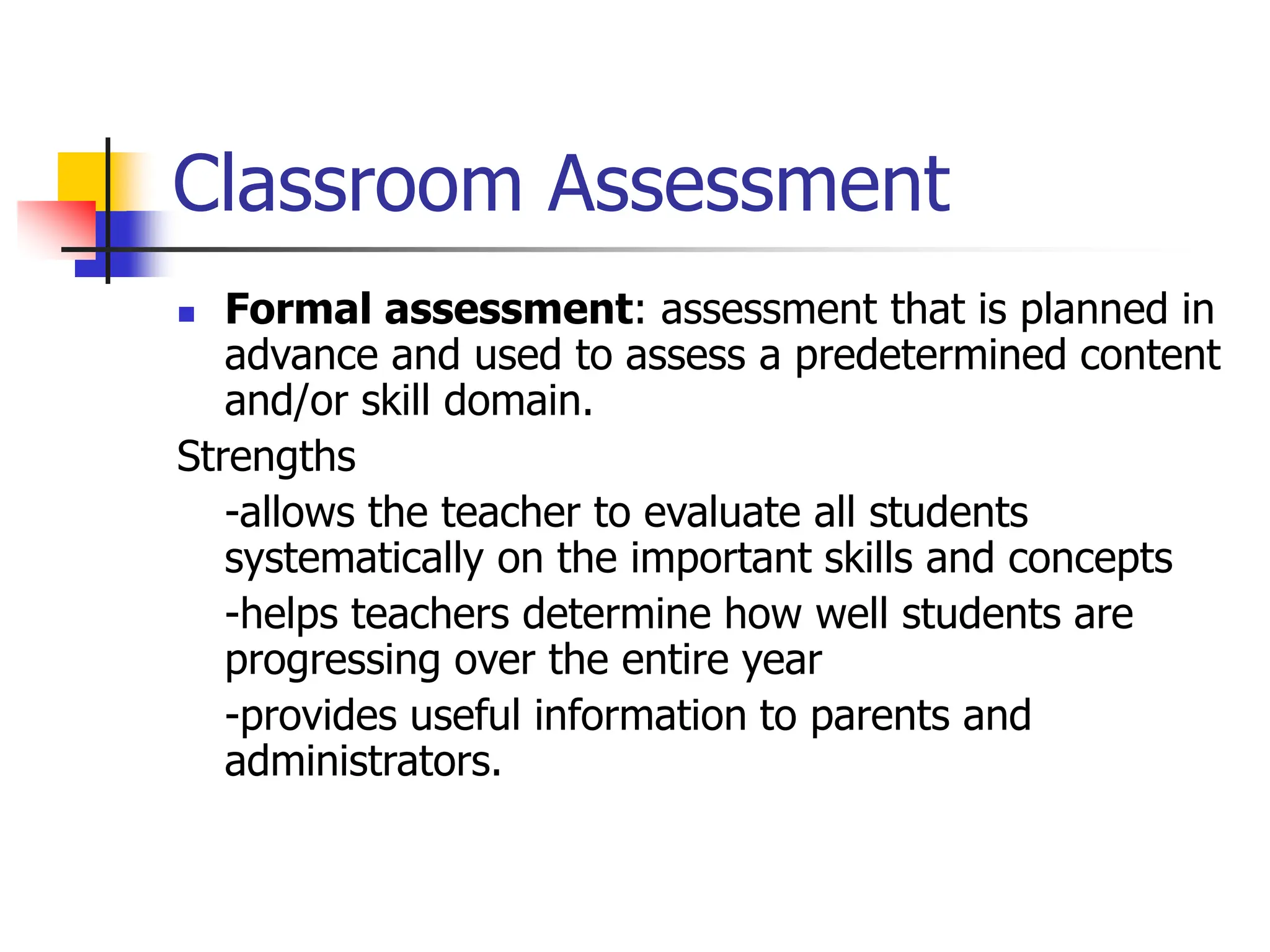 Classroom Assessment
 Formal assessment: assessment that is planned in
advance and used to assess a predetermined content
and/or skill domain.
Strengths
-allows the teacher to evaluate all students
systematically on the important skills and concepts
-helps teachers determine how well students are
progressing over the entire year
-provides useful information to parents and
administrators.
 