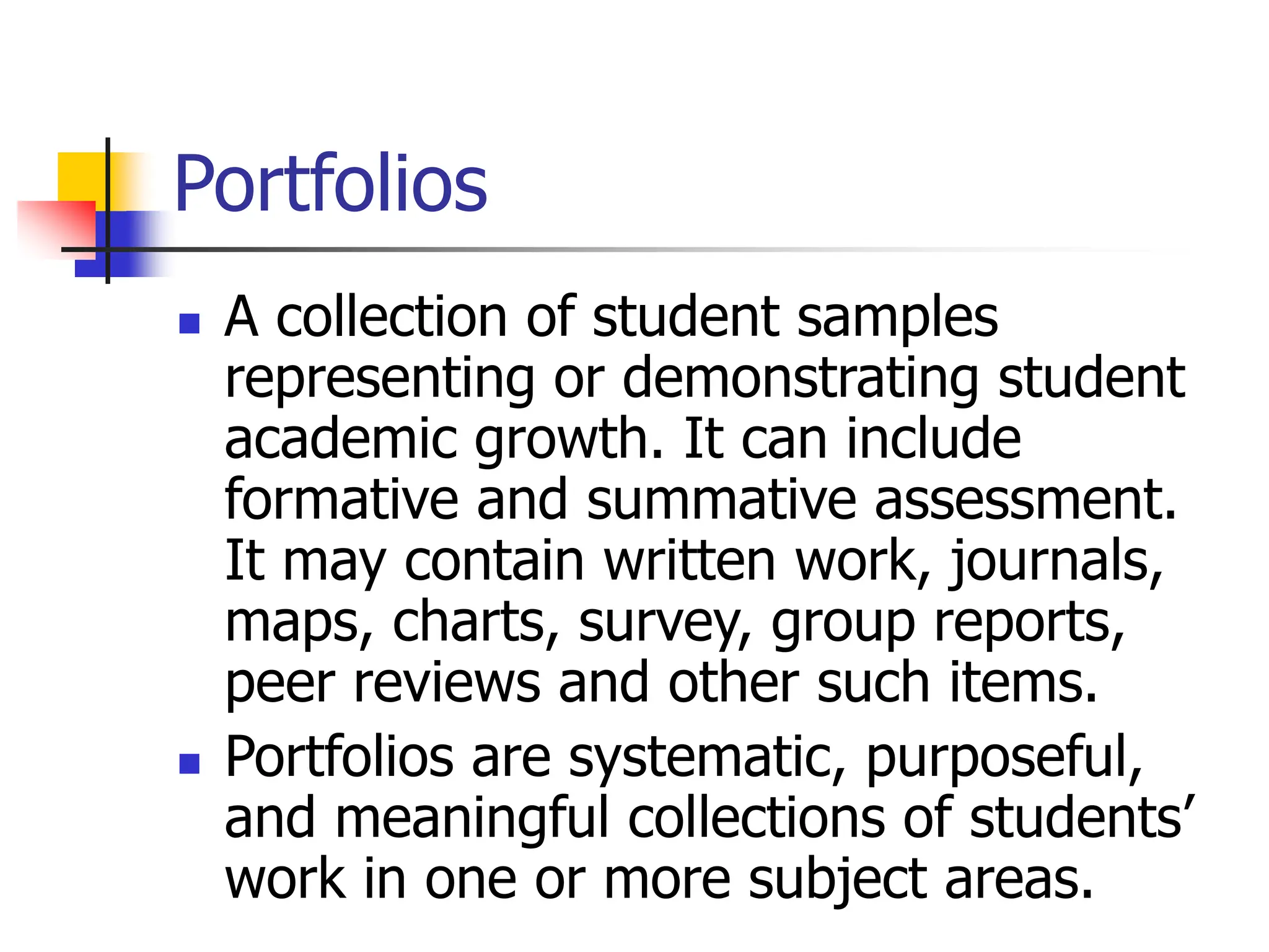 Portfolios
 A collection of student samples
representing or demonstrating student
academic growth. It can include
formative and summative assessment.
It may contain written work, journals,
maps, charts, survey, group reports,
peer reviews and other such items.
 Portfolios are systematic, purposeful,
and meaningful collections of students’
work in one or more subject areas.
 