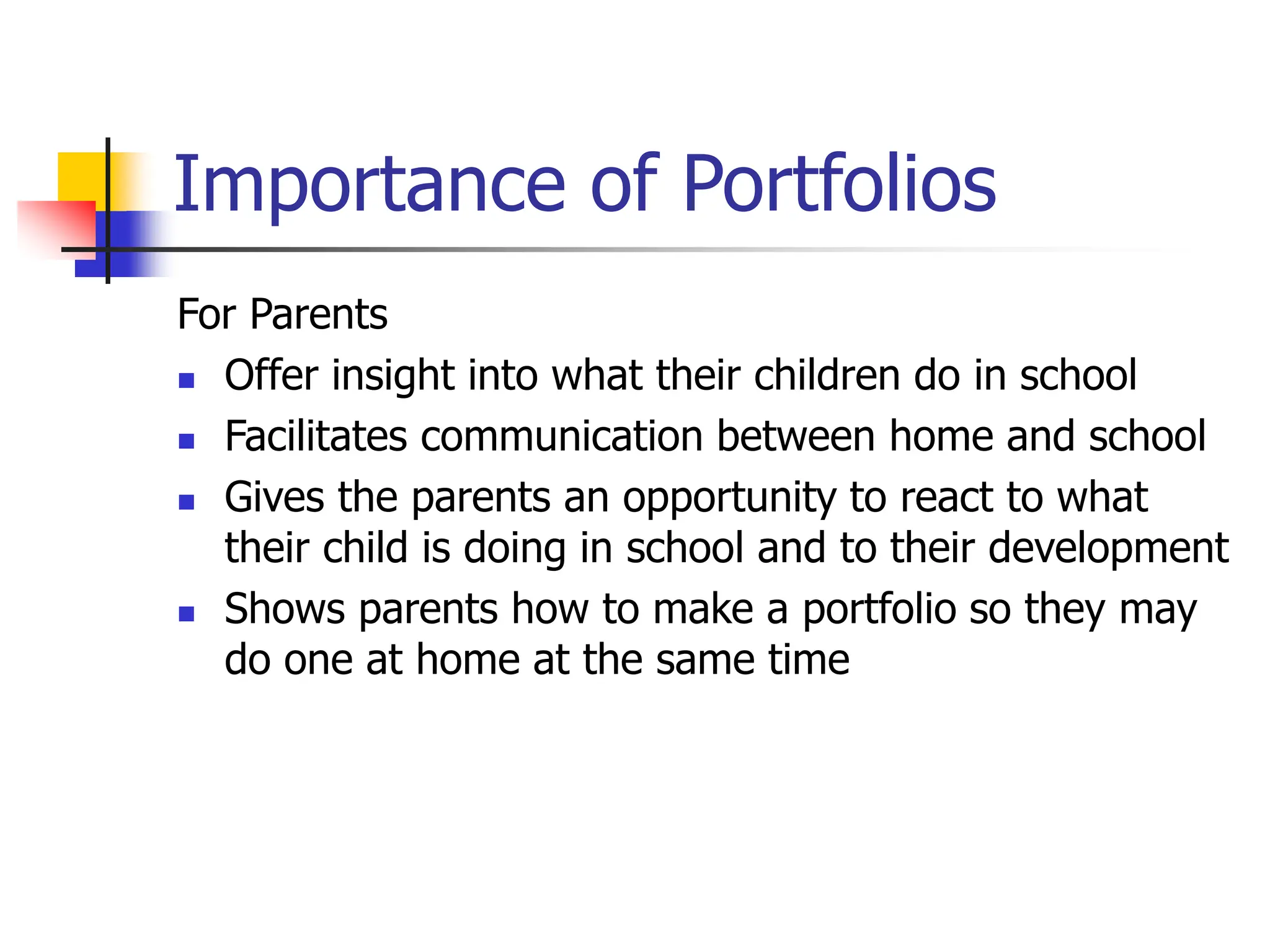 Importance of Portfolios
For Parents
 Offer insight into what their children do in school
 Facilitates communication between home and school
 Gives the parents an opportunity to react to what
their child is doing in school and to their development
 Shows parents how to make a portfolio so they may
do one at home at the same time
 