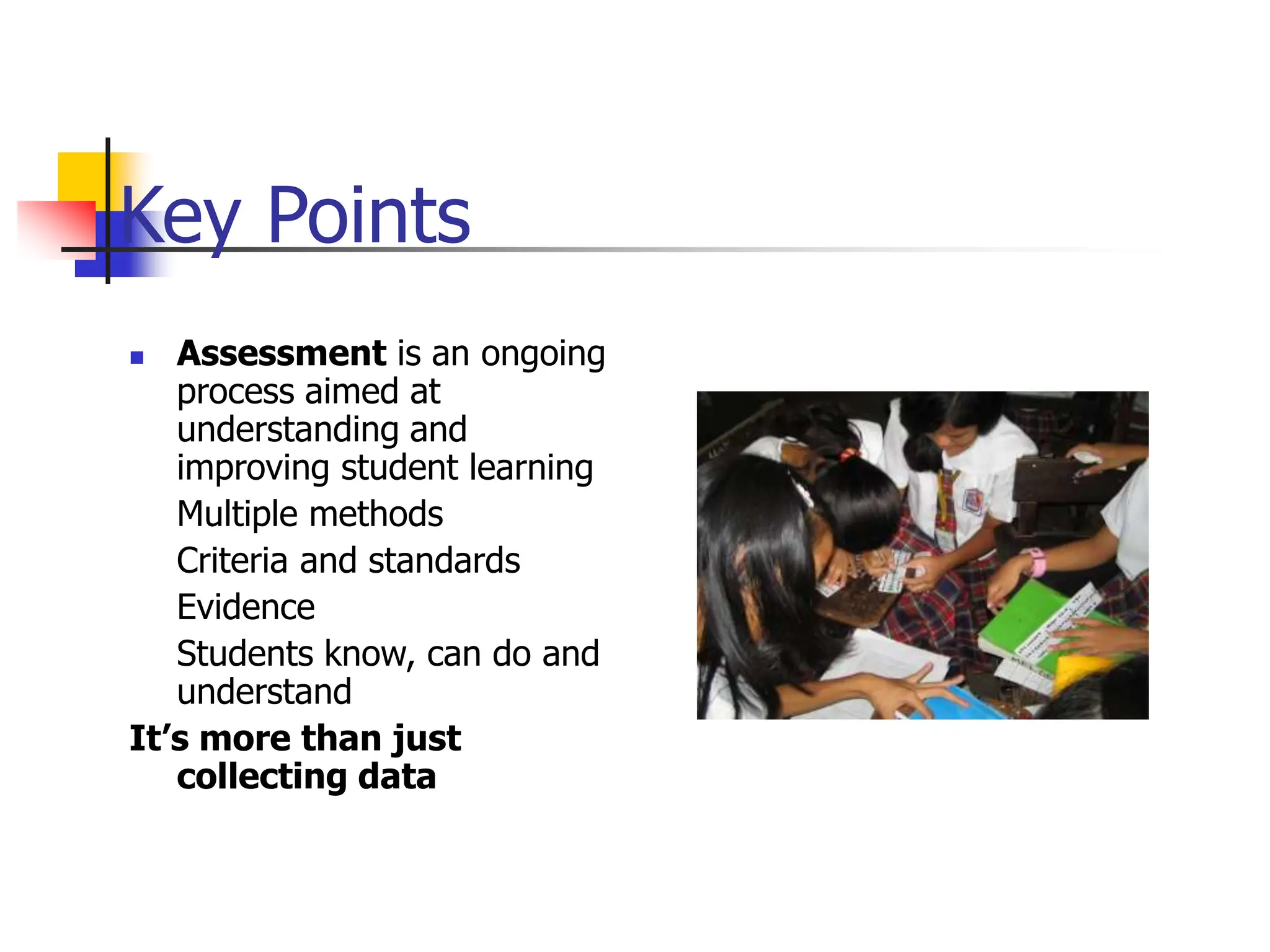 Key Points
 Assessment is an ongoing
process aimed at
understanding and
improving student learning
Multiple methods
Criteria and standards
Evidence
Students know, can do and
understand
It’s more than just
collecting data
 