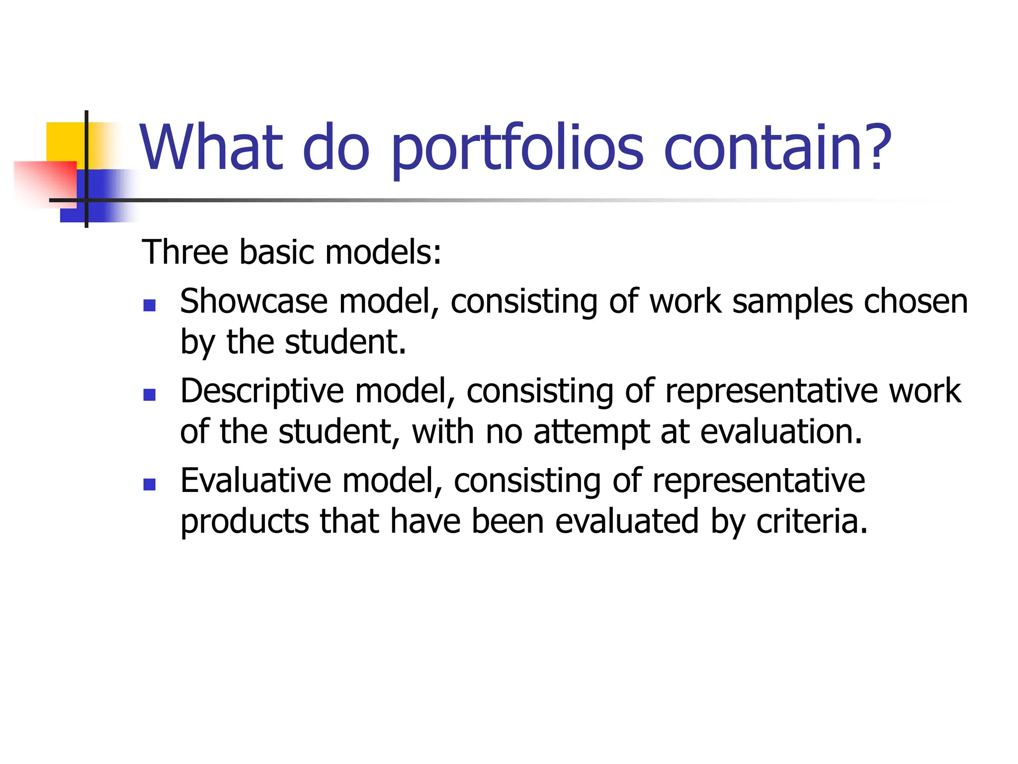 What do portfolios contain?
Three basic models:
 Showcase model, consisting of work samples chosen
by the student.
 Descriptive model, consisting of representative work
of the student, with no attempt at evaluation.
 Evaluative model, consisting of representative
products that have been evaluated by criteria.
 
