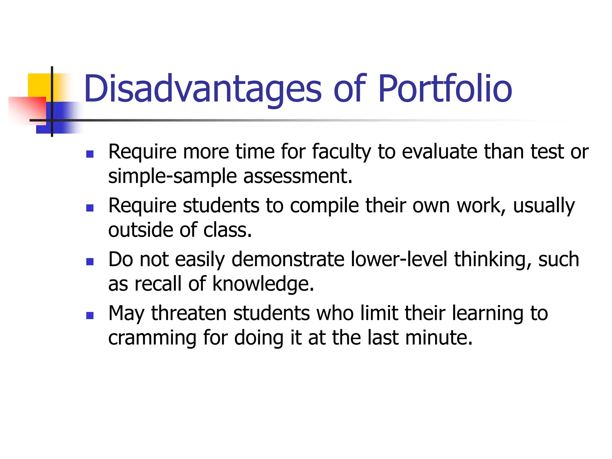Disadvantages of Portfolio
 Require more time for faculty to evaluate than test or
simple-sample assessment.
 Require students to compile their own work, usually
outside of class.
 Do not easily demonstrate lower-level thinking, such
as recall of knowledge.
 May threaten students who limit their learning to
cramming for doing it at the last minute.
 