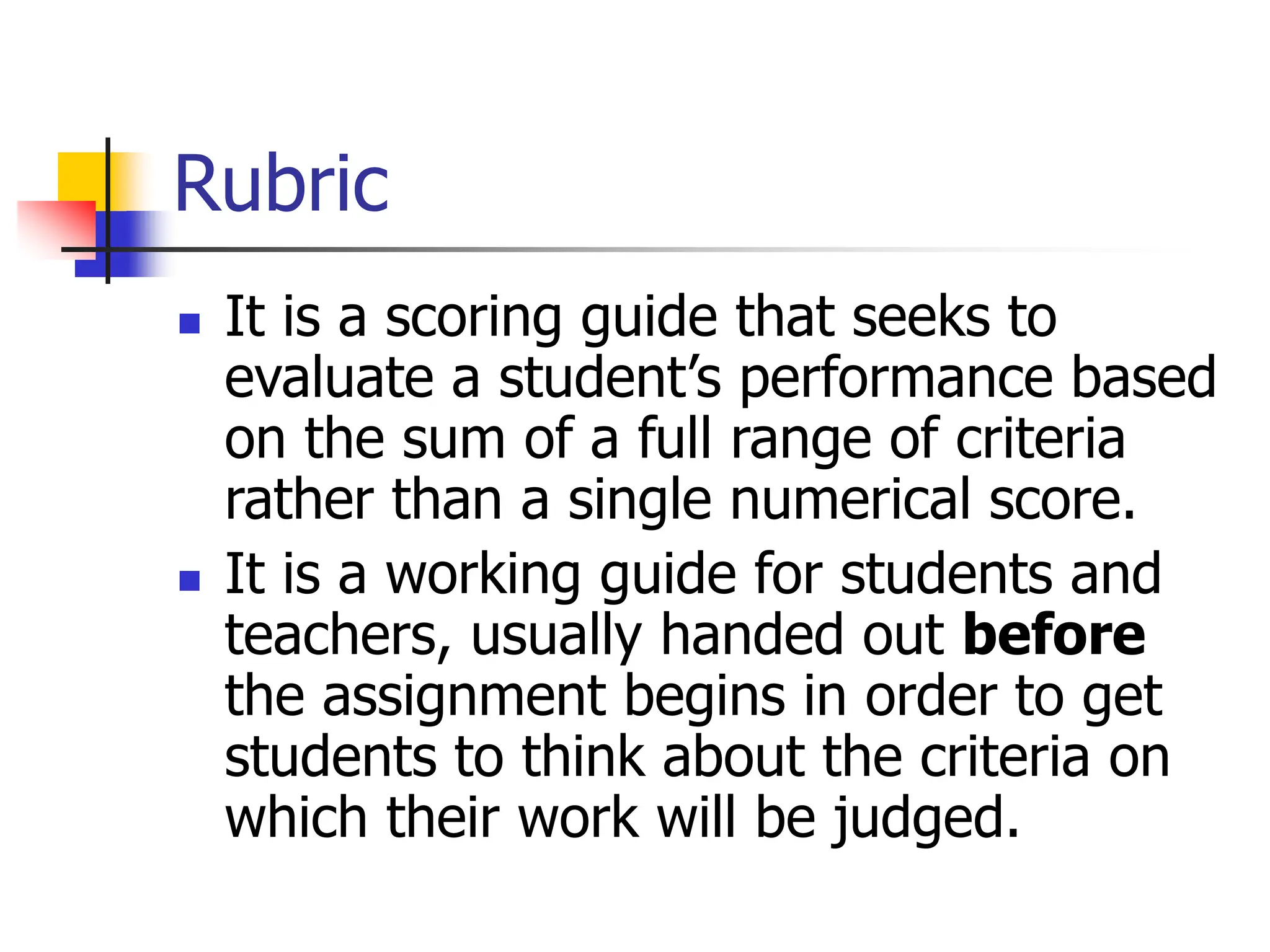 Rubric
 It is a scoring guide that seeks to
evaluate a student’s performance based
on the sum of a full range of criteria
rather than a single numerical score.
 It is a working guide for students and
teachers, usually handed out before
the assignment begins in order to get
students to think about the criteria on
which their work will be judged.
 