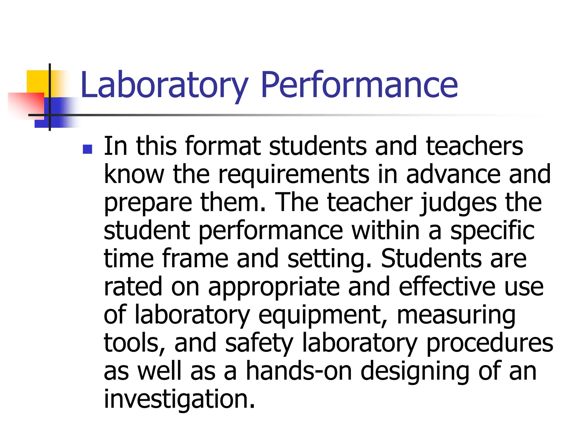 Laboratory Performance
 In this format students and teachers
know the requirements in advance and
prepare them. The teacher judges the
student performance within a specific
time frame and setting. Students are
rated on appropriate and effective use
of laboratory equipment, measuring
tools, and safety laboratory procedures
as well as a hands-on designing of an
investigation.
 