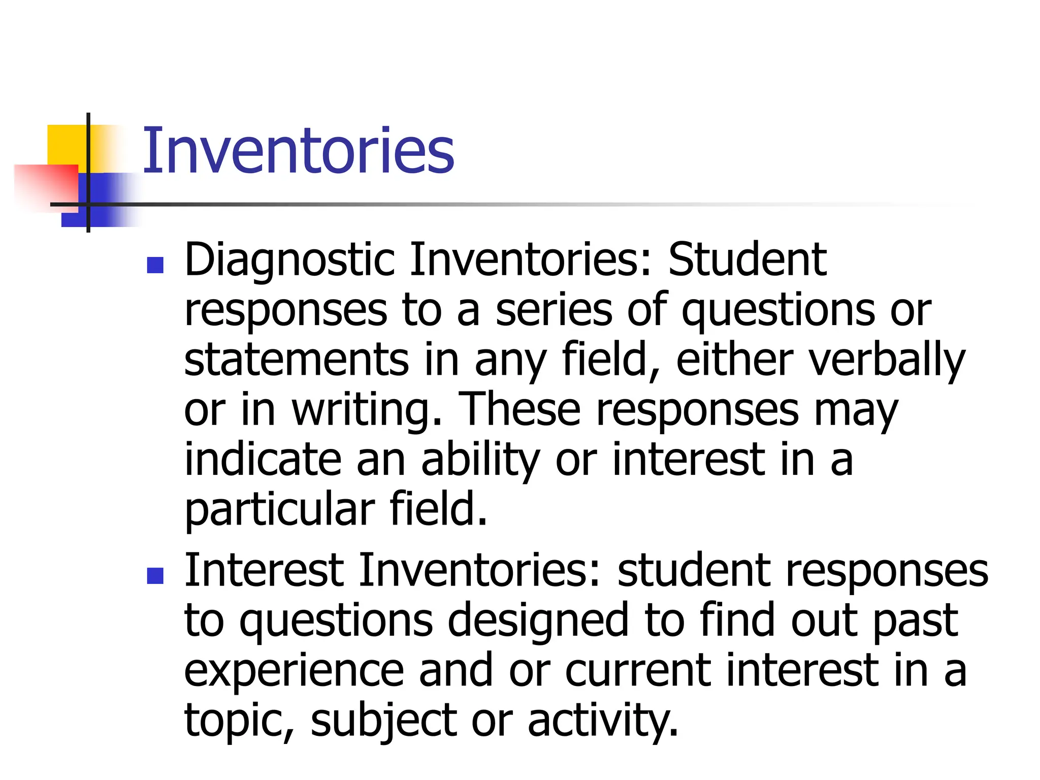 Inventories
 Diagnostic Inventories: Student
responses to a series of questions or
statements in any field, either verbally
or in writing. These responses may
indicate an ability or interest in a
particular field.
 Interest Inventories: student responses
to questions designed to find out past
experience and or current interest in a
topic, subject or activity.
 