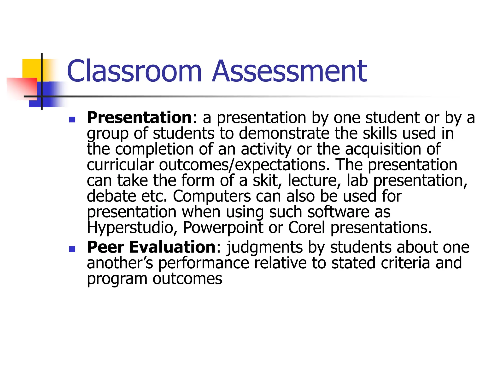 Classroom Assessment
 Presentation: a presentation by one student or by a
group of students to demonstrate the skills used in
the completion of an activity or the acquisition of
curricular outcomes/expectations. The presentation
can take the form of a skit, lecture, lab presentation,
debate etc. Computers can also be used for
presentation when using such software as
Hyperstudio, Powerpoint or Corel presentations.
 Peer Evaluation: judgments by students about one
another’s performance relative to stated criteria and
program outcomes
 