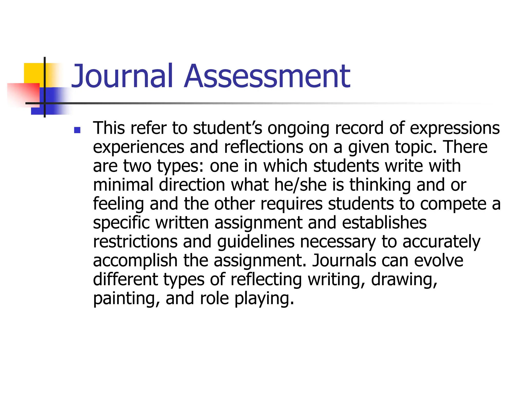 Journal Assessment
 This refer to student’s ongoing record of expressions
experiences and reflections on a given topic. There
are two types: one in which students write with
minimal direction what he/she is thinking and or
feeling and the other requires students to compete a
specific written assignment and establishes
restrictions and guidelines necessary to accurately
accomplish the assignment. Journals can evolve
different types of reflecting writing, drawing,
painting, and role playing.
 