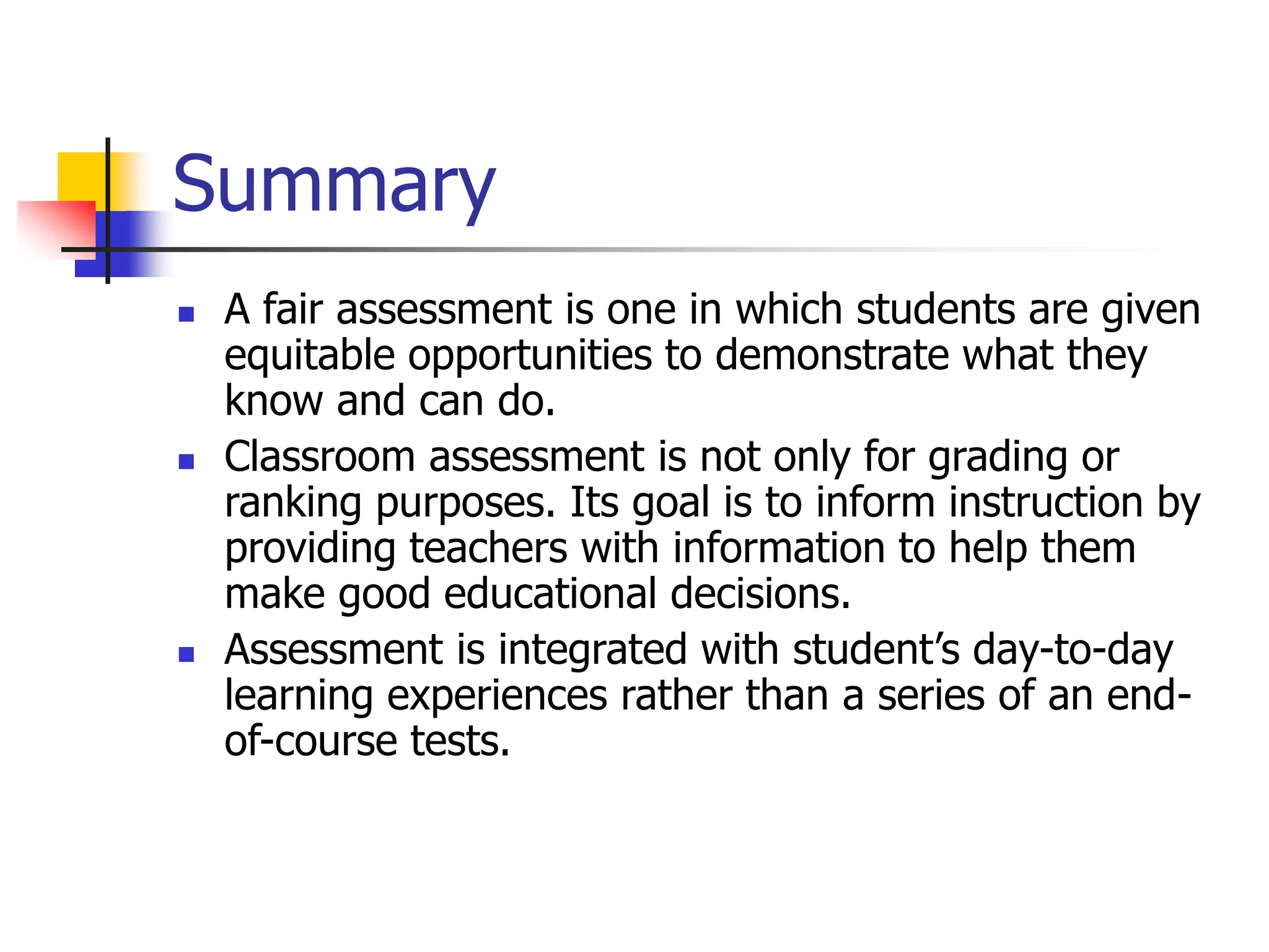 Summary
 A fair assessment is one in which students are given
equitable opportunities to demonstrate what they
know and can do.
 Classroom assessment is not only for grading or
ranking purposes. Its goal is to inform instruction by
providing teachers with information to help them
make good educational decisions.
 Assessment is integrated with student’s day-to-day
learning experiences rather than a series of an end-
of-course tests.
 