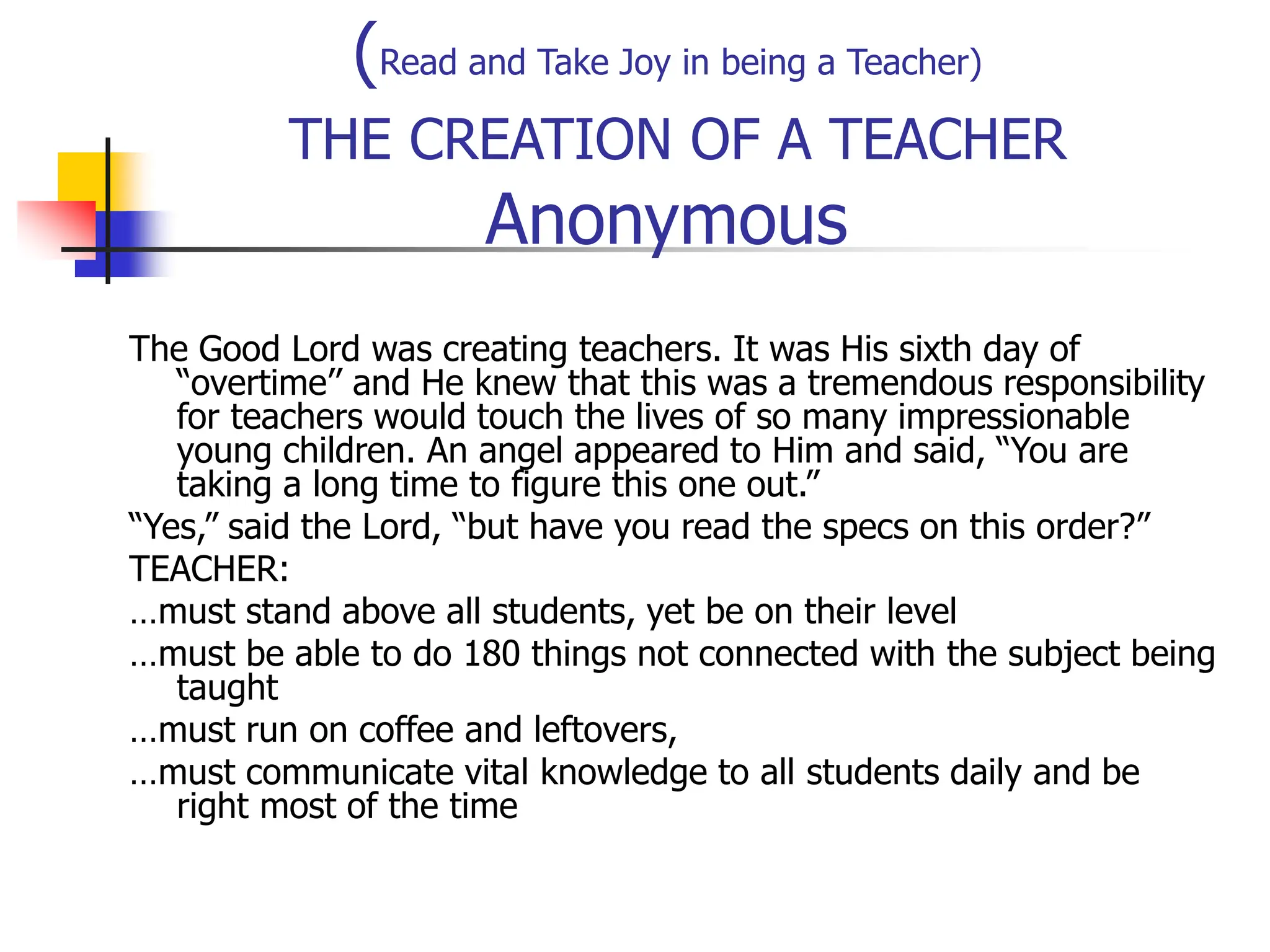 (Read and Take Joy in being a Teacher)
THE CREATION OF A TEACHER
Anonymous
The Good Lord was creating teachers. It was His sixth day of
“overtime’’ and He knew that this was a tremendous responsibility
for teachers would touch the lives of so many impressionable
young children. An angel appeared to Him and said, “You are
taking a long time to figure this one out.”
“Yes,” said the Lord, “but have you read the specs on this order?”
TEACHER:
…must stand above all students, yet be on their level
…must be able to do 180 things not connected with the subject being
taught
…must run on coffee and leftovers,
…must communicate vital knowledge to all students daily and be
right most of the time
 
