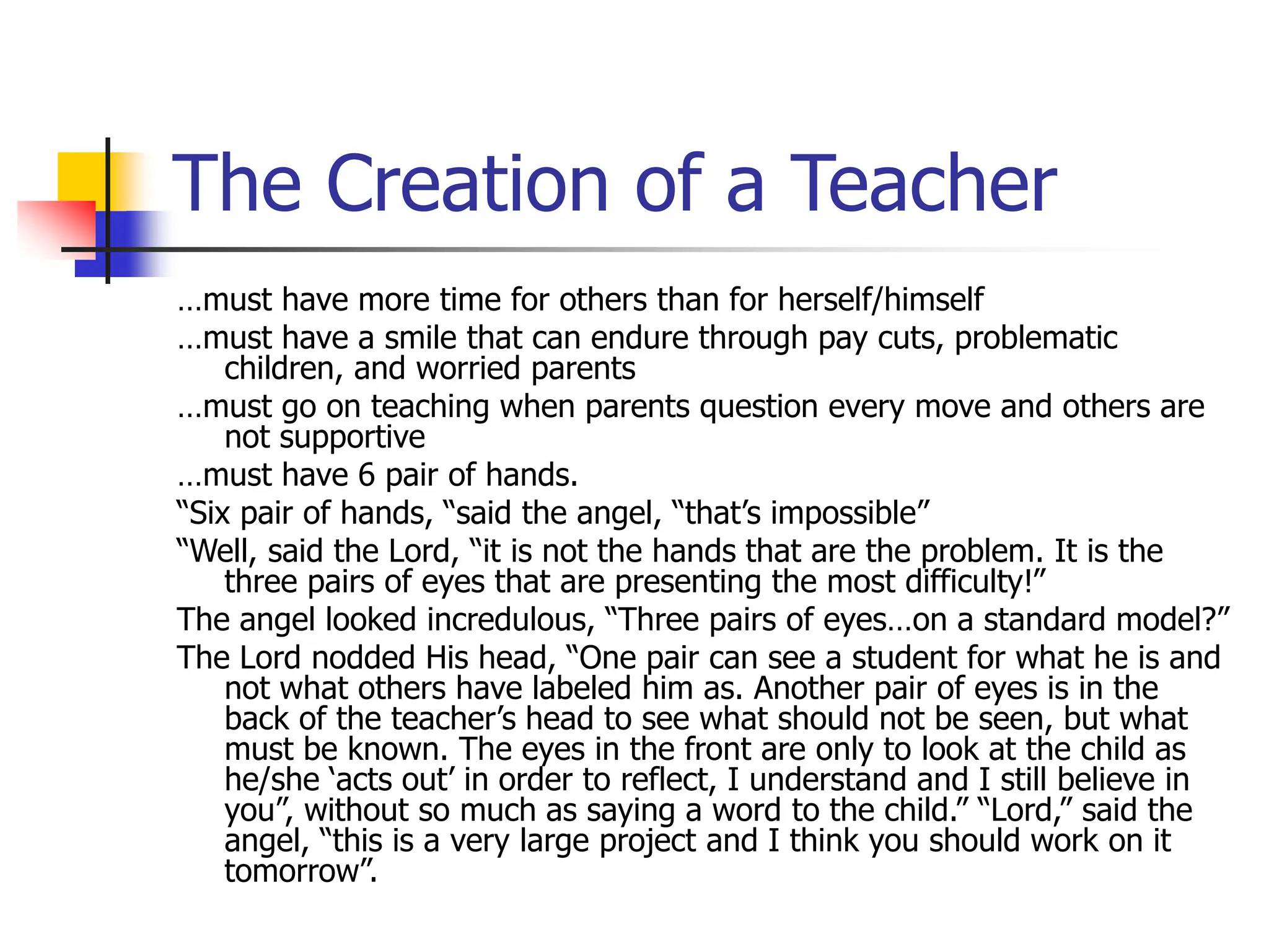 The Creation of a Teacher
…must have more time for others than for herself/himself
…must have a smile that can endure through pay cuts, problematic
children, and worried parents
…must go on teaching when parents question every move and others are
not supportive
…must have 6 pair of hands.
“Six pair of hands, “said the angel, “that’s impossible”
“Well, said the Lord, “it is not the hands that are the problem. It is the
three pairs of eyes that are presenting the most difficulty!”
The angel looked incredulous, “Three pairs of eyes…on a standard model?”
The Lord nodded His head, “One pair can see a student for what he is and
not what others have labeled him as. Another pair of eyes is in the
back of the teacher’s head to see what should not be seen, but what
must be known. The eyes in the front are only to look at the child as
he/she ‘acts out’ in order to reflect, I understand and I still believe in
you”, without so much as saying a word to the child.” “Lord,” said the
angel, “this is a very large project and I think you should work on it
tomorrow”.
 