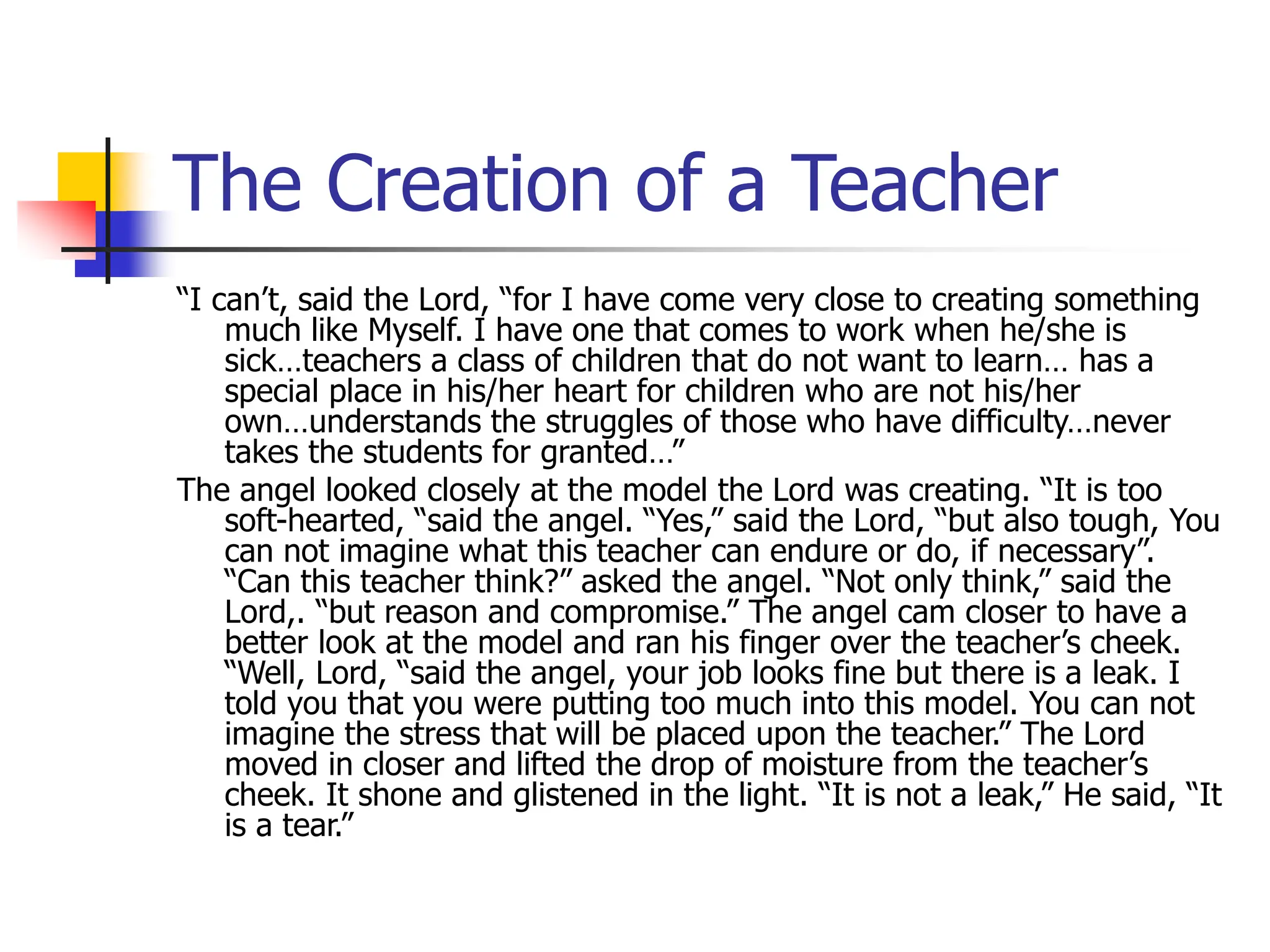 The Creation of a Teacher
“I can’t, said the Lord, “for I have come very close to creating something
much like Myself. I have one that comes to work when he/she is
sick…teachers a class of children that do not want to learn… has a
special place in his/her heart for children who are not his/her
own…understands the struggles of those who have difficulty…never
takes the students for granted…”
The angel looked closely at the model the Lord was creating. “It is too
soft-hearted, “said the angel. “Yes,” said the Lord, “but also tough, You
can not imagine what this teacher can endure or do, if necessary”.
“Can this teacher think?” asked the angel. “Not only think,” said the
Lord,. “but reason and compromise.” The angel cam closer to have a
better look at the model and ran his finger over the teacher’s cheek.
“Well, Lord, “said the angel, your job looks fine but there is a leak. I
told you that you were putting too much into this model. You can not
imagine the stress that will be placed upon the teacher.” The Lord
moved in closer and lifted the drop of moisture from the teacher’s
cheek. It shone and glistened in the light. “It is not a leak,” He said, “It
is a tear.”
 