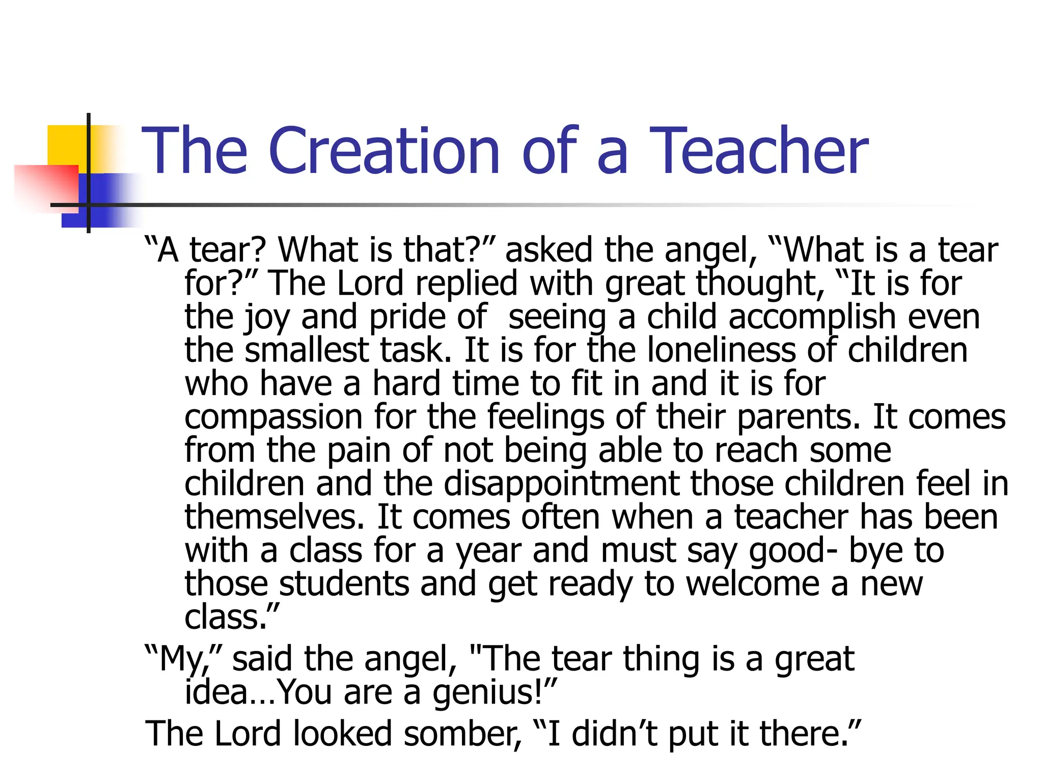 The Creation of a Teacher
“A tear? What is that?” asked the angel, “What is a tear
for?” The Lord replied with great thought, “It is for
the joy and pride of seeing a child accomplish even
the smallest task. It is for the loneliness of children
who have a hard time to fit in and it is for
compassion for the feelings of their parents. It comes
from the pain of not being able to reach some
children and the disappointment those children feel in
themselves. It comes often when a teacher has been
with a class for a year and must say good- bye to
those students and get ready to welcome a new
class.”
“My,” said the angel, "The tear thing is a great
idea…You are a genius!”
The Lord looked somber, “I didn’t put it there.”
 
