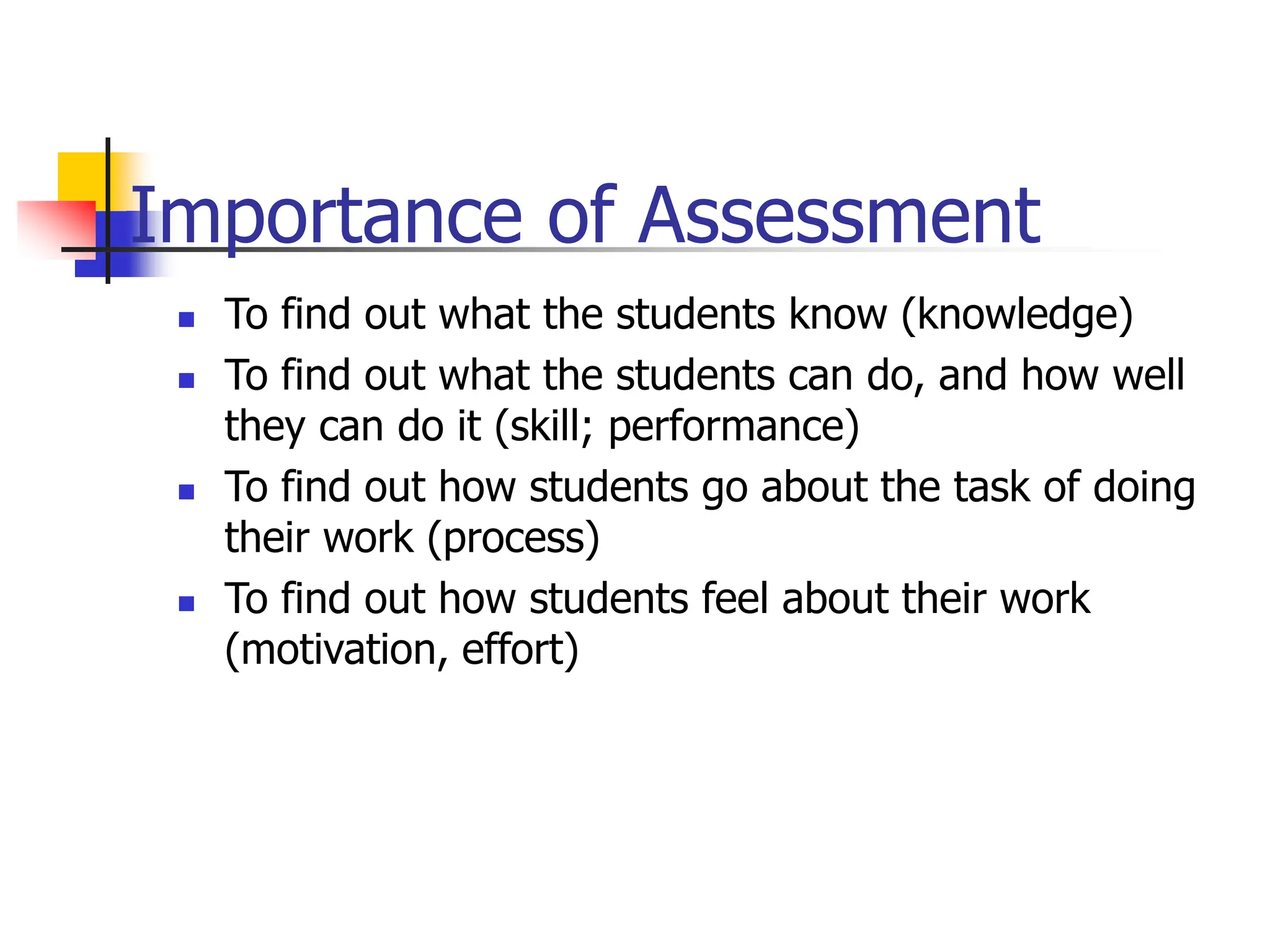 Importance of Assessment
 To find out what the students know (knowledge)
 To find out what the students can do, and how well
they can do it (skill; performance)
 To find out how students go about the task of doing
their work (process)
 To find out how students feel about their work
(motivation, effort)
 
