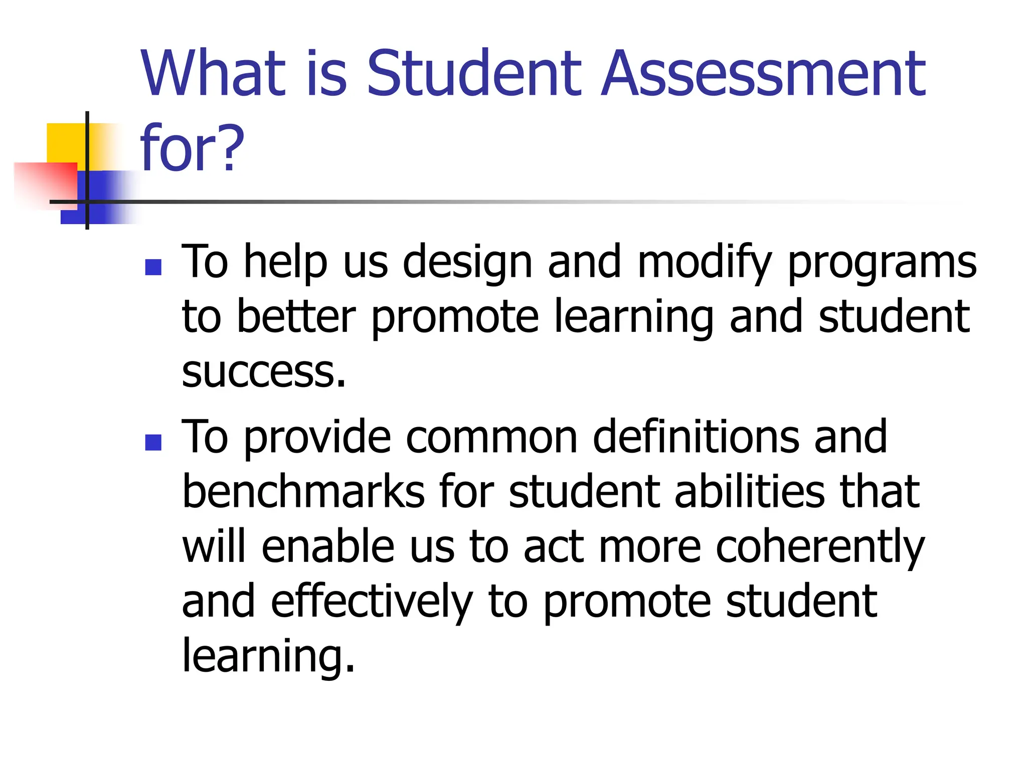 What is Student Assessment
for?
 To help us design and modify programs
to better promote learning and student
success.
 To provide common definitions and
benchmarks for student abilities that
will enable us to act more coherently
and effectively to promote student
learning.
 