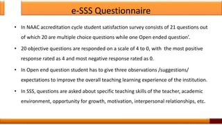 e-SSS Questionnaire
• In NAAC accreditation cycle student satisfaction survey consists of 21 questions out
of which 20 are multiple choice questions while one Open ended question’.
• 20 objective questions are responded on a scale of 4 to 0, with the most positive
response rated as 4 and most negative response rated as 0.
• In Open end question student has to give three observations /suggestions/
expectations to improve the overall teaching learning experience of the institution.
• In SSS, questions are asked about specific teaching skills of the teacher, academic
environment, opportunity for growth, motivation, interpersonal relationships, etc.
11
 