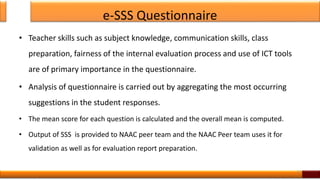 e-SSS Questionnaire
• Teacher skills such as subject knowledge, communication skills, class
preparation, fairness of the internal evaluation process and use of ICT tools
are of primary importance in the questionnaire.
• Analysis of questionnaire is carried out by aggregating the most occurring
suggestions in the student responses.
• The mean score for each question is calculated and the overall mean is computed.
• Output of SSS is provided to NAAC peer team and the NAAC Peer team uses it for
validation as well as for evaluation report preparation.
12
 