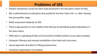 Problems of SSS
• Student satisfaction survey has been least practiced in the education sector of India.
• SSS is administered to institutions that qualify for the Peer Team visit i.e. after clearing
the pre-qualifier stage.
• NAAC assessment depends on SSS.
• There is big question on the validity of the SSS due to dwindling student attendance in
the class rooms.
• Difficulties in uploading of data of all currently enrolled students as per data template.
• Computer illiteracy and network availability in the tribal and rural areas.
• Casual approach of student in filling questionnaire.
• Unrealistic expectations of students.
13
 