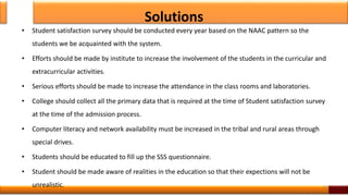 Solutions
• Student satisfaction survey should be conducted every year based on the NAAC pattern so the
students we be acquainted with the system.
• Efforts should be made by institute to increase the involvement of the students in the curricular and
extracurricular activities.
• Serious efforts should be made to increase the attendance in the class rooms and laboratories.
• College should collect all the primary data that is required at the time of Student satisfaction survey
at the time of the admission process.
• Computer literacy and network availability must be increased in the tribal and rural areas through
special drives.
• Students should be educated to fill up the SSS questionnaire.
• Student should be made aware of realities in the education so that their expections will not be
unrealistic. 14
 