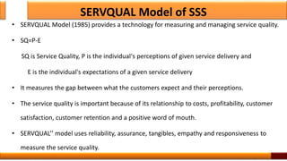 SERVQUAL Model of SSS
• SERVQUAL Model (1985) provides a technology for measuring and managing service quality.
• SQ=P-E
SQ is Service Quality, P is the individual's perceptions of given service delivery and
E is the individual's expectations of a given service delivery
• It measures the gap between what the customers expect and their perceptions.
• The service quality is important because of its relationship to costs, profitability, customer
satisfaction, customer retention and a positive word of mouth.
• SERVQUAL’’ model uses reliability, assurance, tangibles, empathy and responsiveness to
measure the service quality.
7
 
