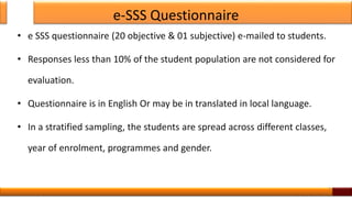 e-SSS Questionnaire
• e SSS questionnaire (20 objective & 01 subjective) e-mailed to students.
• Responses less than 10% of the student population are not considered for
evaluation.
• Questionnaire is in English Or may be in translated in local language.
• In a stratified sampling, the students are spread across different classes,
year of enrolment, programmes and gender.
9
 