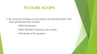 FUTURE SCOPE
 By using this technique we are going to develop the project with
extra specification that includes:
SMS Notification
Other Members Entering to the section
Full details of the members
 