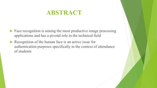 ABSTRACT
 Face recognition is among the most productive image processing
applications and has a pivotal role in the technical field
 Recognition of the human face is an active issue for
authentication purposes specifically in the context of attendance
of students
 