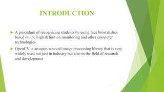 INTRODUCTION
 A procedure of recognizing students by using face biostatistics
based on the high definition monitoring and other computer
technologies
 OpenCV ia an open-sourced image processing library that is very
widely used not just in industry but also in the field of research
and development
 