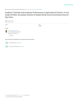 See discussions, stats, and author profiles for this publication at: https://www.researchgate.net/publication/318418827
Students' Attitude and Academic Performance in Agricultural Science: A case
study of Public Secondary Schools in Ibadan North Local Government Area of
Oyo State.
Thesis · December 2014
DOI: 10.13140/RG.2.2.15927.83362
CITATIONS
7
READS
15,750
1 author:
Some of the authors of this publication are also working on these related projects:
Sustainable agriculture View project
Inter- professional Health Care View project
Olutosin Ademola Otekunrin
University of Agriculture, Abeokuta
65 PUBLICATIONS   142 CITATIONS   
SEE PROFILE
All content following this page was uploaded by Olutosin Ademola Otekunrin on 04 December 2017.
The user has requested enhancement of the downloaded file.
 