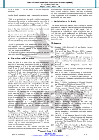 International Journal of Science and Research (IJSR)
ISSN (Online): 2319-7064
Impact Factor (2012): 3.358
Volume 3 Issue 5, May 2014
www.ijsr.net
Licensed Under Creative Commons Attribution CC BY
rid of its usage ……. we are bound to use both linguistics
traditions.’’
Another female respondent made a comment by saying that:
“Well in my point of view this code-switching/code-mixing
phenomenon has positive as well as negative aspects but if
we have to make a judgmental statement about this , than I
would say that its overall effects on L2 learning is positive.”
One of the male participants while answering the second
question of the questionnaire has said:
“if you want to know my opinion about code-switching to
L1, than it is beneficial for the L2 learning of the students as
it provides an opportunity for the students as well as for the
teacher to make things more clear and elaborative”
Out of six participants, five respondents almost have the
same opinion, that, code-switching/code-mixing to L1 is
beneficial for overall L2 learning of the business students.
Only one female participant says:
“as far as code-switching/code-mixing is concern, a teacher
must utilize it as the last option in the class.”
4. Discussion and Conclusion
From the data, it is quite clear that code-mixing/code-
switching is a common phenomenon in BCRW lectures of
business students as 97% of the participants agreed to it.
Graph 2 and 3 clearly indicate that students prefer their
teachers to use both English and Urdu during his/her lectures
as. Graph 4, 5 and 6 show that majority of the participants
(67% graph 4, 53% graph 5, 68% graph 6) consider that
using Urdu is beneficial for their L2 (English) learning as it
makes it easy for them to understand an idea. Graph 7, 8 and
9 is related to teachers’ image who code-switch to L1 in
students’ mind. Data indicates that students do not consider
it bad if the teacher switches to L1. Graph 8 shows that 82%
participants that teachers who switch to L1 can be more
understandable to them and they feel more easy the
classroom. Graph 9 shows that about 73% of the selected
students do not consider that a teacher less proficient if
he/she switches to L1. Graph 10 is about the students
feelings related to code-switching/code-mixing and data of
graph 10 demonstrates that 65% participants do not feel any
difficulty during lecture due to teacher’s code-
switching/code-mixing to L1. Overall attitude of the
business students towards teachers' code-switching/code-
mixing to L1 is a positive one and they consider it beneficial
for their L2 learning.
Regarding EFL teachers ‘opinion about code-
switching/code-mixing, all the participants agreed that they
use both English and Urdu during their BCRW lectures.
Regarding code-switching/code-mixing overall effects on L2
learning of the business students, five out of six participants
consider it beneficial for the students with respect to the
context. Only one female teacher suggests that EFL teacher
should utilize this as the last option.
From the collected data, this research concludes that
business students have a positive attitude towards teachers’
code-switching/ code-mixing to L1 and it has a positive
effect on their overall L2 learning. The study recommends
for using code-mixing/code-switching to L1 by EFL teachers
where ever needed in the classrooms to make students more
comfortable and under stable.
5. Delimitation of the Study
The present study only focused on l2 learning of business
students with respect to code-switching/code-mixing of their
EFL teachers while teaching BCRW course. Their L2
learning can be explored in a variety of different ways as
well like their social background, age differences, gender
etc. Moreover this study is being conducted in Sargodha
region, so findings of this study are only generalize able to
this region only.
References
[1] Grosjean. (2010). Bilingual: Life and Reality. Harvard
University Press.
[2] Rene appel and Pieter Muysken. (2006). Language
Contact and Bilingualism. Amsterdam University
Press.
[3] Poplack S. (2000).Sometimes I’ll start a sentence in
Spanish y Termino en Espanol: toward a typology of
code- switching. The bilingualism reader. London:
Routledge.
[4] Romaine S.(1989). Bilingualism. Oxford: Basil
Blackwell Ltd.
[5] Gumperz JJ. (1982). Discourse Strategies. Cambridge:
Cambridge University Press.
[6] Auer P, Ed.(1998). Code-switching in conversation:
language, interaction and identity. London: Routledge.
[7] Liu Jingxia.(2010). Teachers code switching to L1 in
EFL Classroom: The Open Applied Linguistics Journal,
2010,3, 10-23.
[8] Baker, C. (2006). Foundations of Bilingual Education
and Bilingualism. Multilingual Matters LTD.
[9] Ferguson, G. (2003). Classroom code switching in post-
colonial context. Makoni, Sinfree and Ulrike H.
Meinhof (eds.), Africa and Applied Linguistics. AILA
Review, Volume 16 . 2003. ii, 173 pp. (pp. 38–51)
[10] Kannan R. (2009). Insufficient language Exposure and
Learning Difficulties: A Case of the Palestinian.
Difficulties in learning English as a Second Language:
ESP World, 2009, 5 (26), Volume 8.
[11] Kamal R. Mourtaga. Learners in the Gaza Strip.
Retrieved October 23, 2013, fromhttp://www.oerj.org/
View?action=viewPaper&paper=61
[12] Erlenawati Sawir (2005). Language difficulties of
international students in Australia: The effects of prior
learning experience: International Education Journal,
2005, 6(5), 567-580.
[13] David D. I. Kim& Douglas Margolis (2000). Korean
Student Exposure to English Listening and Speaking:
Instruction, Multimedia, Travel Experience and
Motivation: The Korea TESOL Journal, 2002 Volume
3, No. 1, 39-64
[14] Mingfa Yao (2011). On Attitudes to Teachers’ Code-
switching in EFL Classes: World Journal of English
Language, 2011, Volume 1, No. 1
Paper ID: 020132003 1115
 