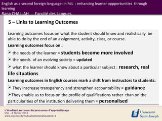 English as a second foreign language: in FdL : enhancing learner oppportunities through
learning
Rana CHALLAH       Faculté des Langues
    5 – Links to Learning Outcomes

   Learning outcomes focus on what the student should know and realistically be
   able to do by the end of an assignment, activity, class, or course.
   Learning outcomes focus on :
    the needs of the learner = students become more involved
    the needs of an evolving society = updated
    what the learner should know about a particular subject : research, real
   life situations
   Learning outcomes in English courses mark a shift from instructors to students:
    They inscrease transparency and strengthen accountability = guidance
   They enable us to focus on the profile of qualifications rather than on the
   particularities of the institution delivering them = personalised
 