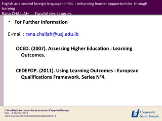 English as a second foreign language: in FdL : enhancing learner oppportunities through
learning
Rana CHALLAH       Faculté des Langues
    • For Further Information

   E-mail : rana.challah@usj.edu.lb

        OCED. (2007). Assessing Higher Education : Learning
         Outcomes.

        CEDEFOP. (2011). Using Learning Outcomes : European
          Qualifications Framework. Series N°4.
 
