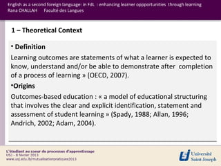 English as a second foreign language: in FdL : enhancing learner oppportunities through learning
Rana CHALLAH Faculté des Langues



 1 – Theoretical Context

 • Definition
 Learning outcomes are statements of what a learner is expected to
 know, understand and/or be able to demonstrate after completion
 of a process of learning » (OECD, 2007).
 •Origins
 Outcomes-based education : « a model of educational structuring
 that involves the clear and explicit identification, statement and
 assessment of student learning » (Spady, 1988; Allan, 1996;
 Andrich, 2002; Adam, 2004).
 
