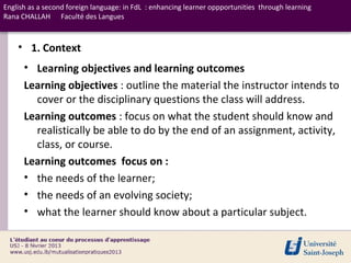 English as a second foreign language: in FdL : enhancing learner oppportunities through learning
Rana CHALLAH Faculté des Langues



    • 1. Context
      • Learning objectives and learning outcomes
      Learning objectives : outline the material the instructor intends to
        cover or the disciplinary questions the class will address.
      Learning outcomes : focus on what the student should know and
        realistically be able to do by the end of an assignment, activity,
        class, or course.
      Learning outcomes focus on :
      • the needs of the learner;
      • the needs of an evolving society;
      • what the learner should know about a particular subject.
 