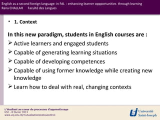 English as a second foreign language: in FdL : enhancing learner oppportunities through learning
Rana CHALLAH     Faculté des Langues


    • 1. Context

    In this new paradigm, students in English courses are :
     Active learners and engaged students
     Capable of generating learning situations
     Capable of developing competences
     Capable of using former knowledge while creating new
       knowledge
     Learn how to deal with real, changing contexts
 