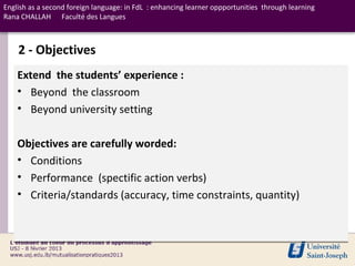 English as a second foreign language: in FdL : enhancing learner oppportunities through learning
Rana CHALLAH Faculté des Langues



    2 - Objectives
    Extend the students’ experience :
    • Beyond the classroom
    • Beyond university setting

    Objectives are carefully worded:
    • Conditions
    • Performance (spectific action verbs)
    • Criteria/standards (accuracy, time constraints, quantity)
 