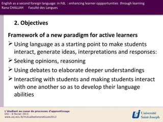 English as a second foreign language: in FdL : enhancing learner oppportunities through learning
Rana CHALLAH Faculté des Langues



        2. Objectives
    Framework of a new paradigm for active learners
     Using language as a starting point to make students
      interact, generate ideas, interpretations and responses:
     Seeking opinions, reasoning
     Using debates to elaborate deeper understandings
     Interacting with students and making students interact
      with one another so as to develop their language
      abilities
 