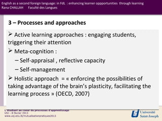 English as a second foreign language: in FdL : enhancing learner oppportunities through learning
Rana CHALLAH Faculté des Langues



    3 – Processes and approaches
     Active learning approaches : engaging students,
    triggering their attention
     Meta-cognition :
       – Self-appraisal , reflective capacity
       – Self-management
     Holistic approach = « enforcing the possibilities of
    taking advantage of the brain’s plasticity, facilitating the
    learning process » (OECD, 2007)
 