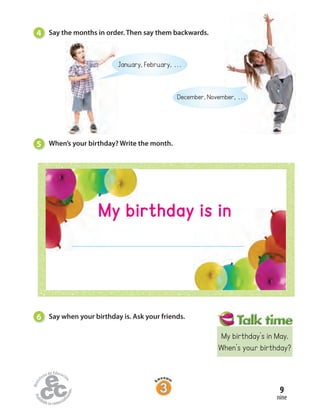 4 Say the months in order. Then say them backwards.
January, February, . . .
December, November, . . .
5 When’s your birthday? Write the month.
6 Say when your birthday is. Ask your friends.
nine
9
My birthday is in
My birthday’s in May.
When’s your birthday?
 