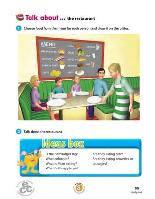 Is the hamburger big?
What color is it?
What is Mom eating?
Where’s the apple pie?
Are they eating pizza?
Are they eating brownies or
sausages?
the restaurant
1 Choose food from the menu for each person and draw it on the plates.
2 Talk about the restaurant.
ninety-nine
99
Homew
ork Book p
age40
Ideas box
 