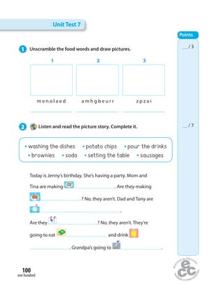 UnitTest 7
__ / 3
__ / 7
Points
Today is Jenny’s birthday. She’s having a party. Mom and
Tina are making . Are they making
? No, they aren’t. Dad and Tony are
.
Are they ? No, they aren’t. They’re
going to eat and drink
. Grandpa’s going to .
m e n o l a e d a m h g b e u r r z p z a i
1 2 3
1 Unscramble the food words and draw pictures.
2 Listen and read the picture story. Complete it.
one hundred
100
washing the dishes potato chips pour the drinks
brownies soda setting the table sausages
 
