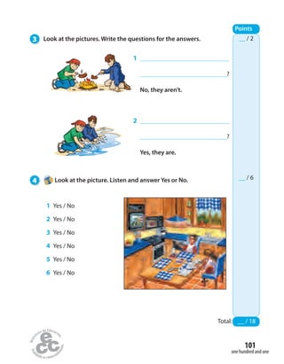 __ / 2
__ / 6
3 Look at the pictures. Write the questions for the answers.
4 Look at the picture. Listen and answer Yes or No.
Points
1
?
No, they aren’t.
2
?
Yes, they are.
1 Yes / No
2 Yes / No
3 Yes / No
4 Yes / No
5 Yes / No
6 Yes / No
Total: __ / 18
one hundred and one
101
 