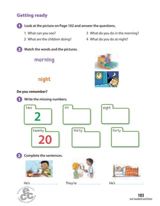 Getting ready
1 Look at the picture on Page 102 and answer the questions.
Do you remember?
1 Write the missing numbers.
2 Complete the sentences.
20
thirty forty
two
2
six eight
He’s . They’re . He’s .
1 What can you see?
2 What are the children doing?
3 What do you do in the morning?
4 What do you do at night?
night
morning
2 Match the words and the pictures.
one hundred and three
103
twenty
 