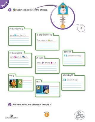 Unit1Uninit1Unit8
2 Write the words and phrases in Exercise 1.
1 Listen and point. Say the phrases.Listen and point. Say the phrases.
8
BLM
in the evening
from 6p.m. to 9p.m. at night
from 9 p.m. to 6 a.m.
at noon
12 o’clock in the day
early
late
at midnight
12 o’clock at night
in the afternoon
from noon to 6p.m.
from 6a.m. to noon
in the morning
one hundred and four
104
 