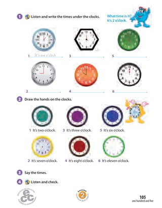 Homew
ork Book p
age41
It’s one o’clock
2 .
1 . 5 .
6 .
3 .
4 .
1 It’s two o’clock. 3 It’s three o’clock. 5 It’s six o’clock.
2 It’s seven o’clock. 4 It’s eight o’clock. 6 It’s eleven o’clock.
1 Listen and write the times under the clocks.
2 Draw the hands on the clocks.
3 Say the times.
4 Listen and check.
What time is it?
It’s 2 o’clock.
one hundred and five
105
 