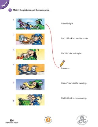 1
2
3
4
5
6
1 Match the pictures and the sentences.
Unit8
It’s midnight.
It’s 1 o’clock in the afternoon.
It’s 10 o´clock at night.
It’s noon.
It’s 6 o´clock in the evening.
It’s 8 o’clock in the morning.
one hundred and six
106
Homew
ork Book p
age42
 