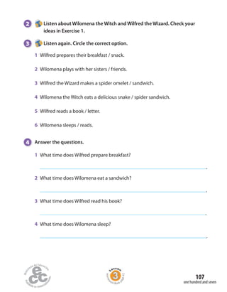 2 Listen about Wilomena the Witch and Wilfred the Wizard. Check your
ideas in Exercise 1.
3 Listen again. Circle the correct option.
1 Wilfred prepares their breakfast / snack.
2 Wilomena plays with her sisters / friends.
3 Wilfred the Wizard makes a spider omelet / sandwich.
4 Wilomena the Witch eats a delicious snake / spider sandwich.
5 Wilfred reads a book / letter.
6 Wilomena sleeps / reads.
4 Answer the questions.
1 What time does Wilfred prepare breakfast?
.
2 What time does Wilomena eat a sandwich?
.
3 What time does Wilfred read his book?
.
4 What time does Wilomena sleep?
.
one hundred and seven
107
Homew
ork Book p
age42
 
