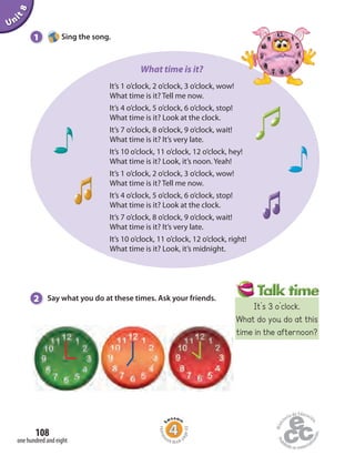 It’s 1 o’clock, 2 o’clock, 3 o’clock, wow!
What time is it? Tell me now.
It’s 4 o’clock, 5 o’clock, 6 o’clock, stop!
What time is it? Look at the clock.
It’s 7 o’clock, 8 o’clock, 9 o’clock, wait!
What time is it? It’s very late.
It’s 10 o’clock, 11 o’clock, 12 o’clock, hey!
What time is it? Look, it’s noon. Yeah!
It’s 1 o’clock, 2 o’clock, 3 o’clock, wow!
What time is it? Tell me now.
It’s 4 o’clock, 5 o’clock, 6 o’clock, stop!
What time is it? Look at the clock.
It’s 7 o’clock, 8 o’clock, 9 o’clock, wait!
What time is it? It’s very late.
It’s 10 o’clock, 11 o’clock, 12 o’clock, right!
What time is it? Look, it’s midnight.
Unit8
2 Say what you do at these times. Ask your friends.
1 Sing the song.
What time is it?
one hundred and eight
108
Homew
ork Book p
age43
It’s 3 o’clock.
What do you do at this
time in the afternoon?
 