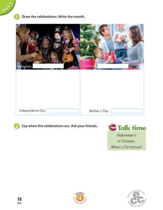 Unit1
1 Draw the celebrations. Write the month.
2 Say when the celebrations are. Ask your friends.
Halloween Christmas
Mother’s DayIndependence Day
ten
10
Home
work Book
page5
Halloween’s
in October.
When’s Christmas?
 